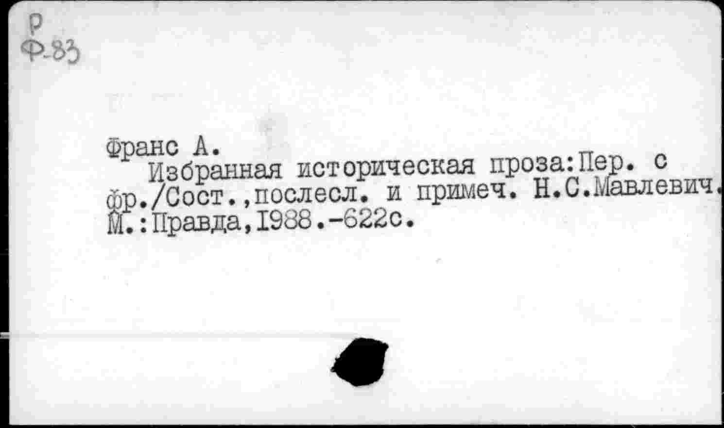 ﻿р
Франс А.	„
Избранная историческая проза:Пер. с фр./Сост.»послесл. и примеч. Н.С.Мавлевич М.:Правда,1988.-622с.